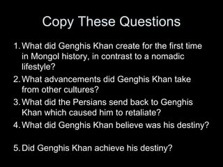 Copy These Questions
1.What did Genghis Khan create for the first time
in Mongol history, in contrast to a nomadic
lifestyle?
2.What advancements did Genghis Khan take
from other cultures?
3.What did the Persians send back to Genghis
Khan which caused him to retaliate?
4.What did Genghis Khan believe was his destiny?
5.Did Genghis Khan achieve his destiny?
 