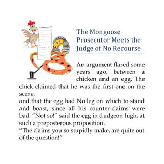 The Mongoose
                     Prosecutor Meets the
                     Judge of No Recourse

                      An argument flared some
                      years ago, between a
                      chicken and an egg. The
chick claimed that he was the first one on the
scene,
and that the egg had No leg on which to stand
and boast, since all his counter-claims were
bad. “Not so!” said the egg in dudgeon high, at
such a preposterous proposition.
“The claims you so stupidly make, are quite out
of the question!”
 