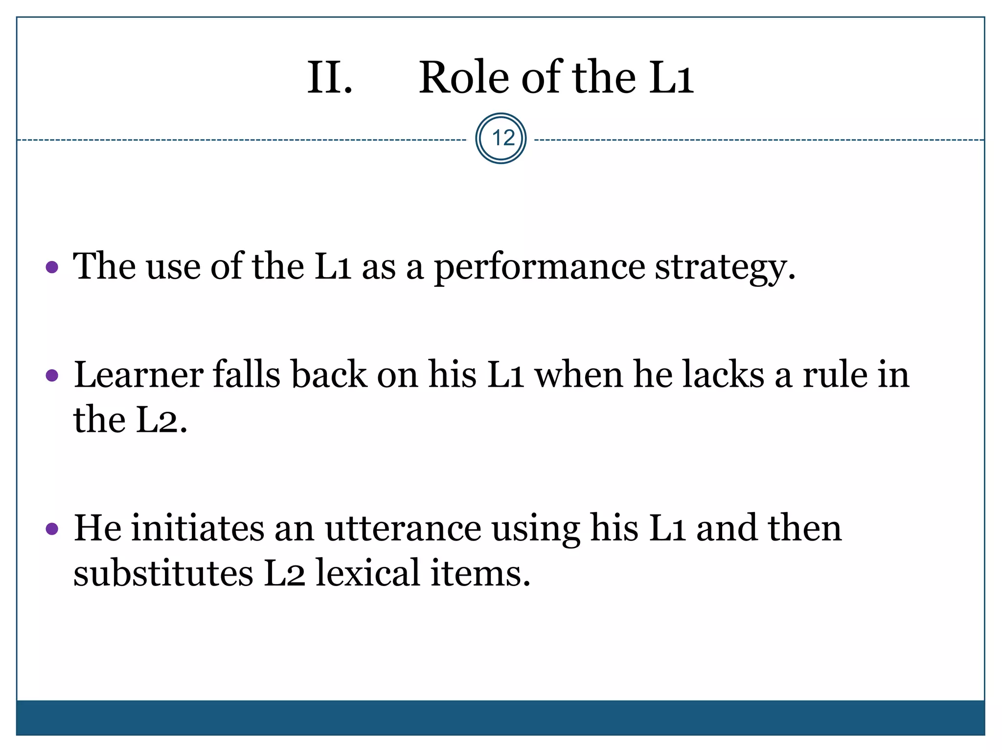 II.    Role of the L1
                           12




 The use of the L1 as a performance strategy.


 Learner falls back on his L1 when he lacks a rule in
 the L2.

 He initiates an utterance using his L1 and then
 substitutes L2 lexical items.
 