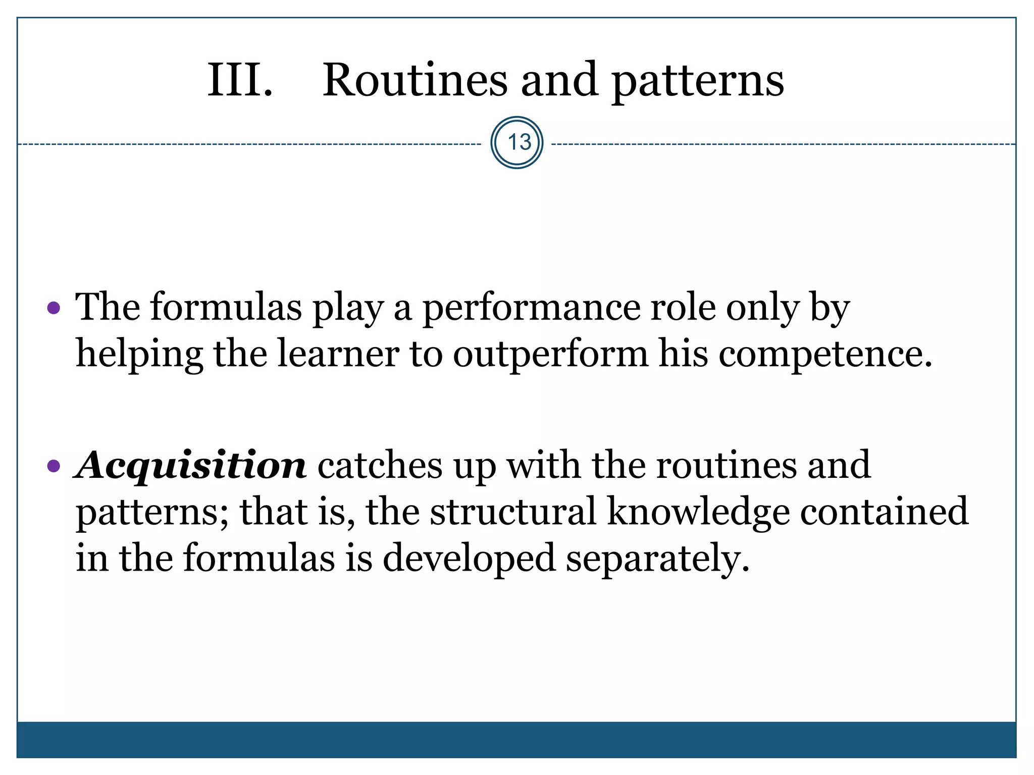 III. Routines and patterns
                          13




 The formulas play a performance role only by
 helping the learner to outperform his competence.

 Acquisition catches up with the routines and
 patterns; that is, the structural knowledge contained
 in the formulas is developed separately.
 