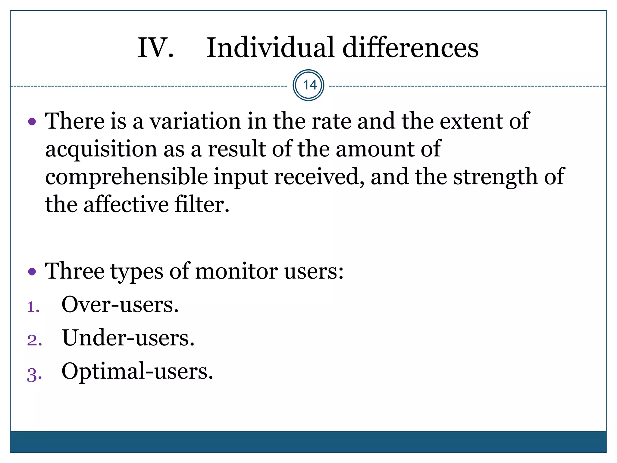 IV.    Individual differences
                             14

 There is a variation in the rate and the extent of
     acquisition as a result of the amount of
     comprehensible input received, and the strength of
     the affective filter.

 Three types of monitor users:
1. Over-users.
2. Under-users.
3. Optimal-users.
 