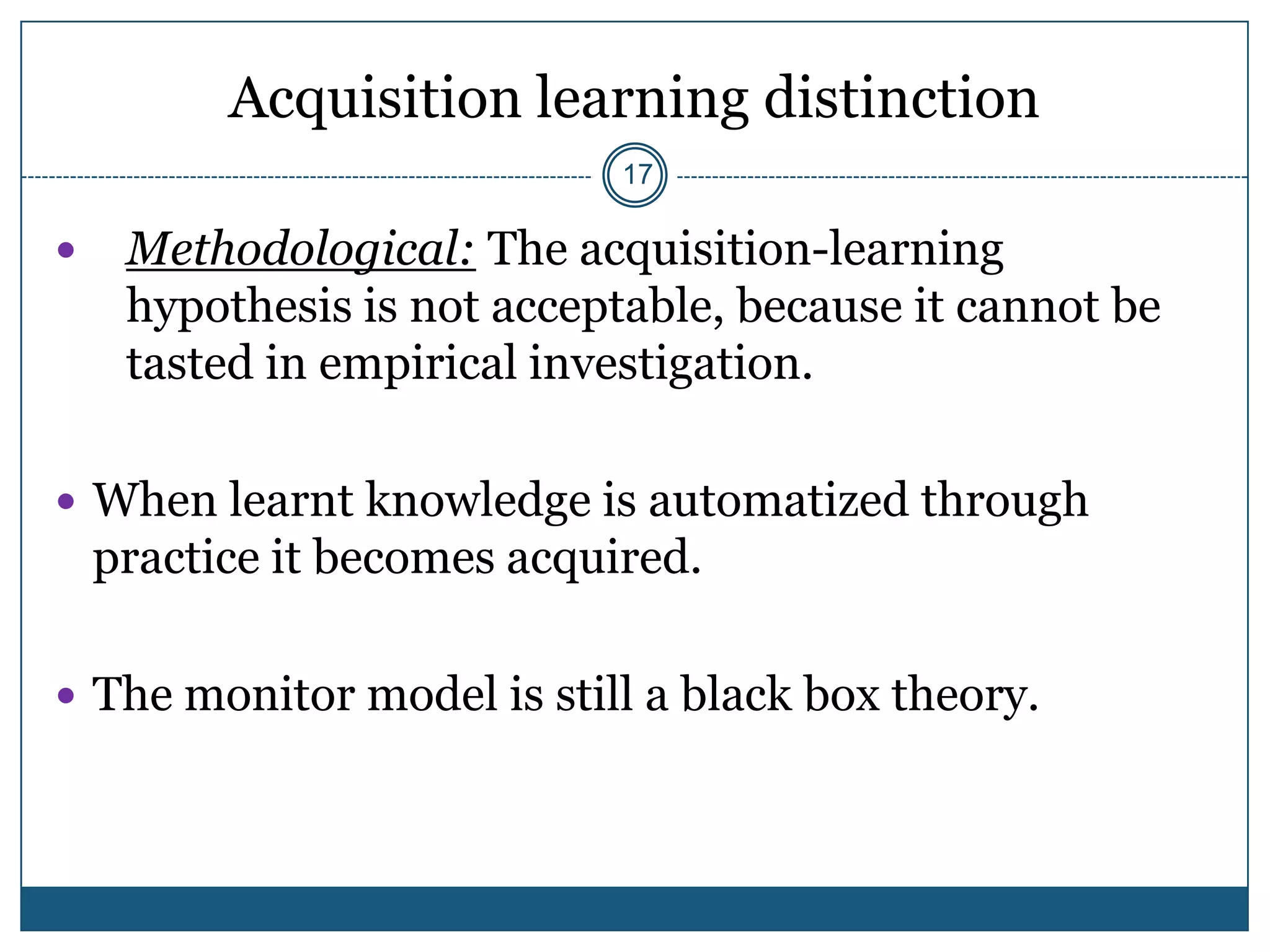 Acquisition learning distinction
                             17

    Methodological: The acquisition-learning
     hypothesis is not acceptable, because it cannot be
     tasted in empirical investigation.

 When learnt knowledge is automatized through
    practice it becomes acquired.

 The monitor model is still a black box theory.
 