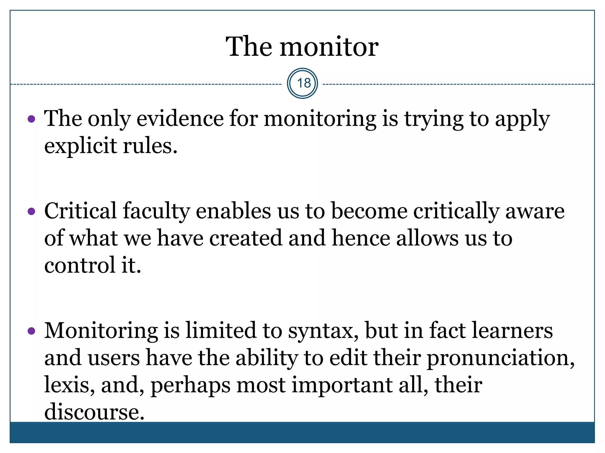 The monitor
                            18

 The only evidence for monitoring is trying to apply
 explicit rules.

 Critical faculty enables us to become critically aware
 of what we have created and hence allows us to
 control it.

 Monitoring is limited to syntax, but in fact learners
 and users have the ability to edit their pronunciation,
 lexis, and, perhaps most important all, their
 discourse.
 