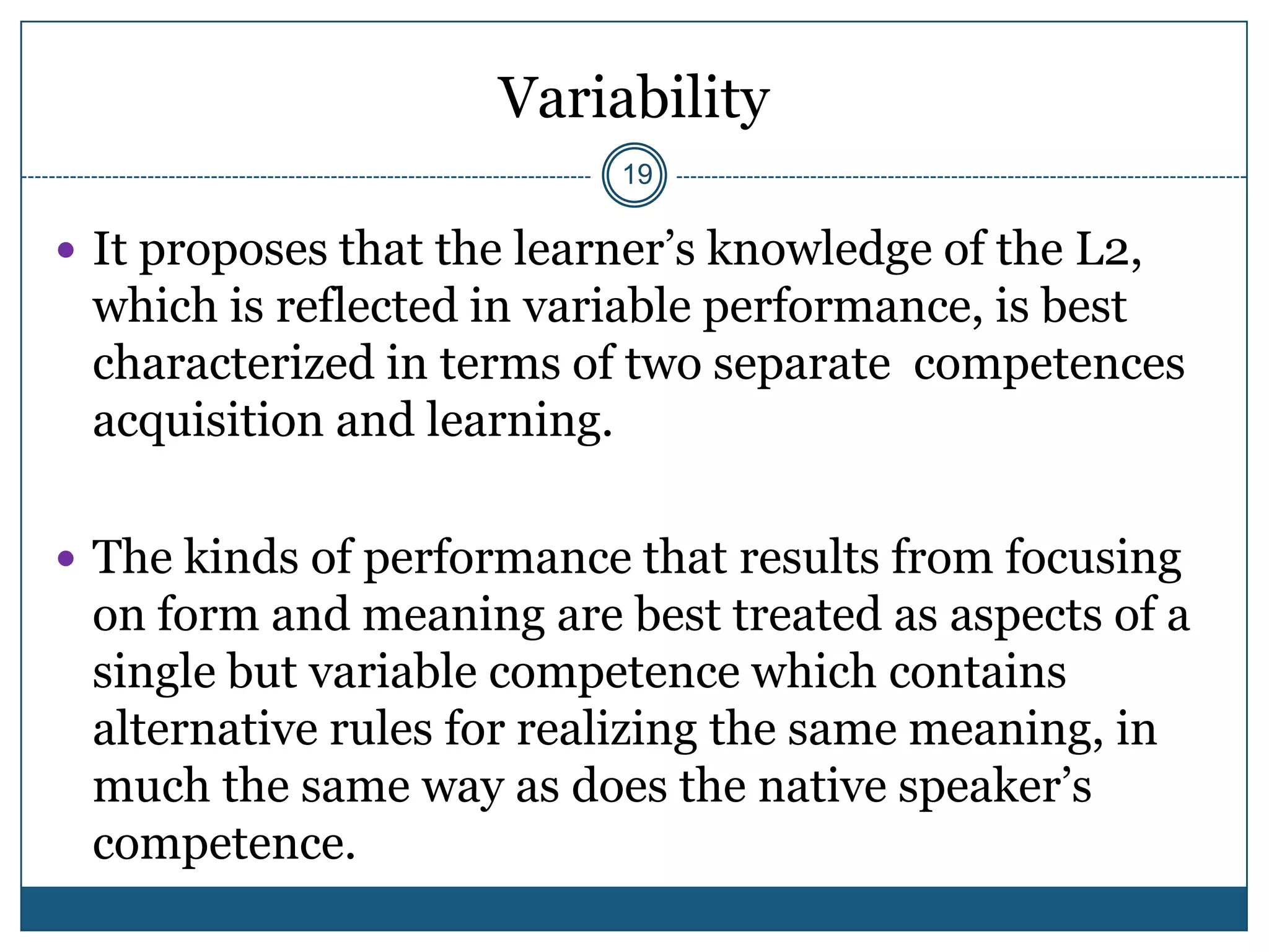 Variability
                           19

 It proposes that the learner’s knowledge of the L2,
 which is reflected in variable performance, is best
 characterized in terms of two separate competences
 acquisition and learning.

 The kinds of performance that results from focusing
 on form and meaning are best treated as aspects of a
 single but variable competence which contains
 alternative rules for realizing the same meaning, in
 much the same way as does the native speaker’s
 competence.
 