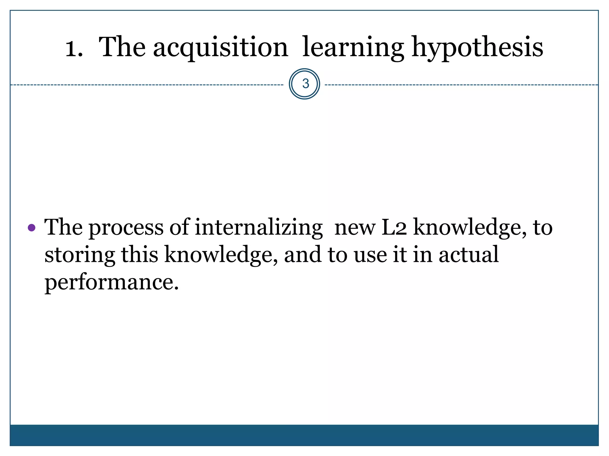 1. The acquisition learning hypothesis
                           3




 The process of internalizing new L2 knowledge, to
 storing this knowledge, and to use it in actual
 performance.
 