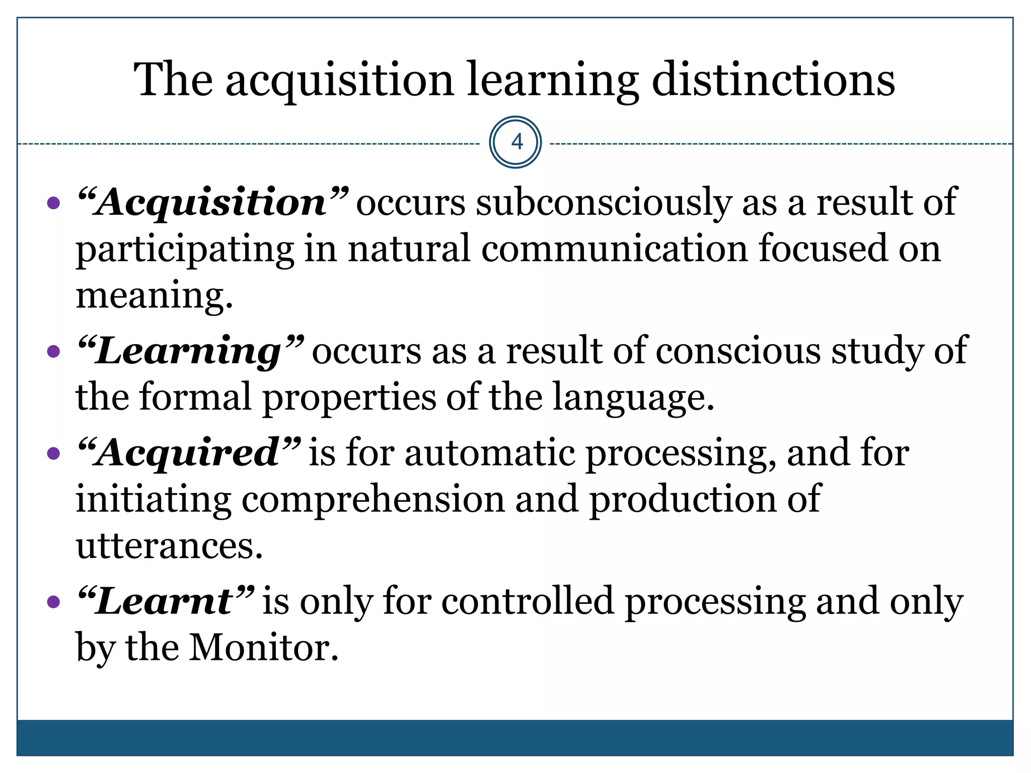 The acquisition learning distinctions
                          4

 “Acquisition” occurs subconsciously as a result of
  participating in natural communication focused on
  meaning.
 “Learning” occurs as a result of conscious study of
  the formal properties of the language.
 “Acquired” is for automatic processing, and for
  initiating comprehension and production of
  utterances.
 “Learnt” is only for controlled processing and only
  by the Monitor.
 
