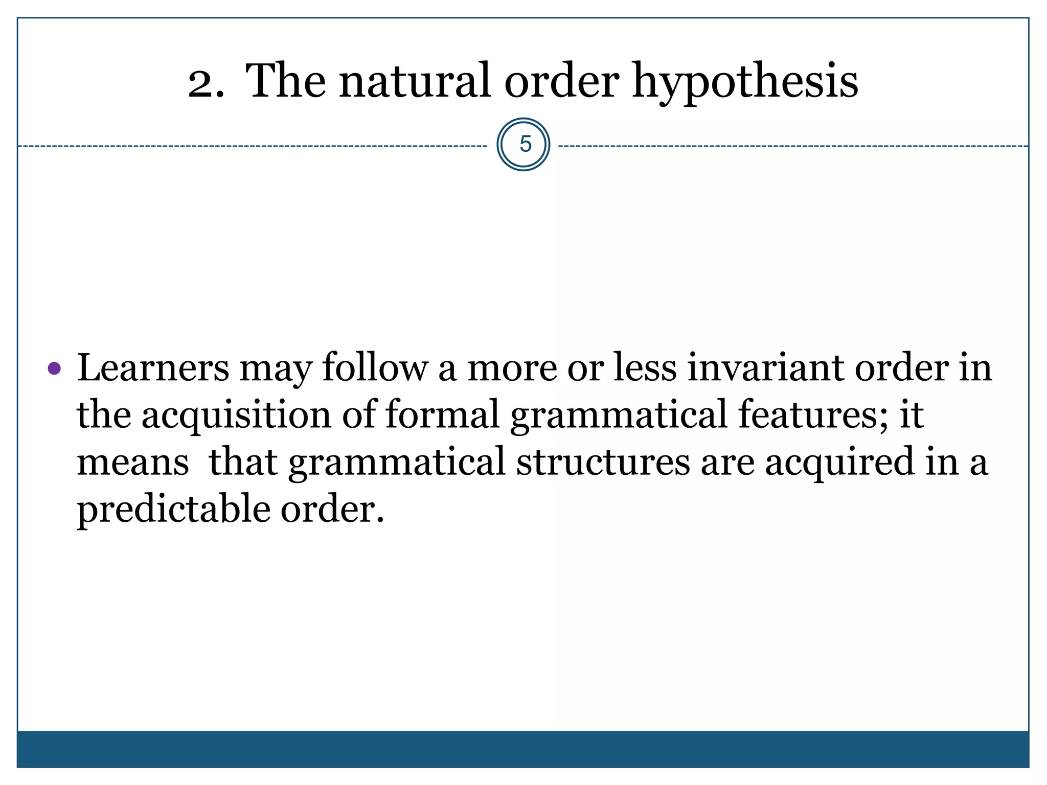 2. The natural order hypothesis
                           5




 Learners may follow a more or less invariant order in
 the acquisition of formal grammatical features; it
 means that grammatical structures are acquired in a
 predictable order.
 