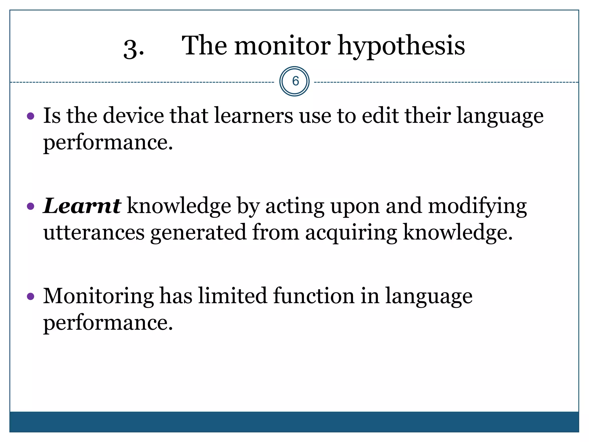 3.    The monitor hypothesis
                            6

 Is the device that learners use to edit their language
 performance.

 Learnt knowledge by acting upon and modifying
 utterances generated from acquiring knowledge.

 Monitoring has limited function in language
 performance.
 