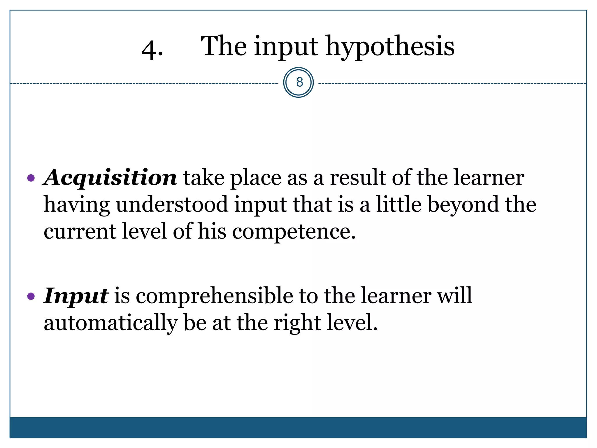 4.    The input hypothesis
                            8




 Acquisition take place as a result of the learner
 having understood input that is a little beyond the
 current level of his competence.

 Input is comprehensible to the learner will
 automatically be at the right level.
 