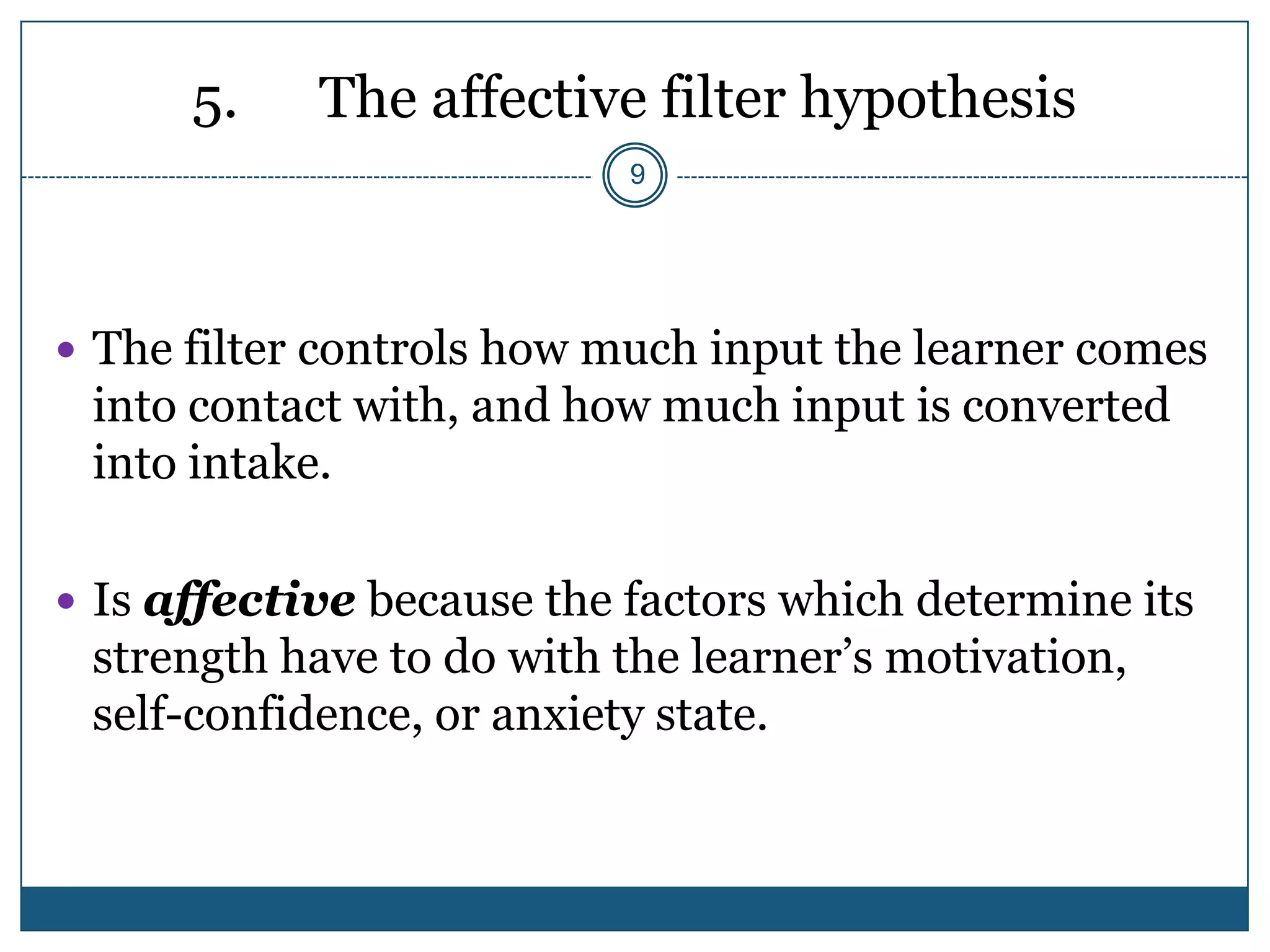 5.    The affective filter hypothesis
                           9




 The filter controls how much input the learner comes
 into contact with, and how much input is converted
 into intake.

 Is affective because the factors which determine its
 strength have to do with the learner’s motivation,
 self-confidence, or anxiety state.
 
