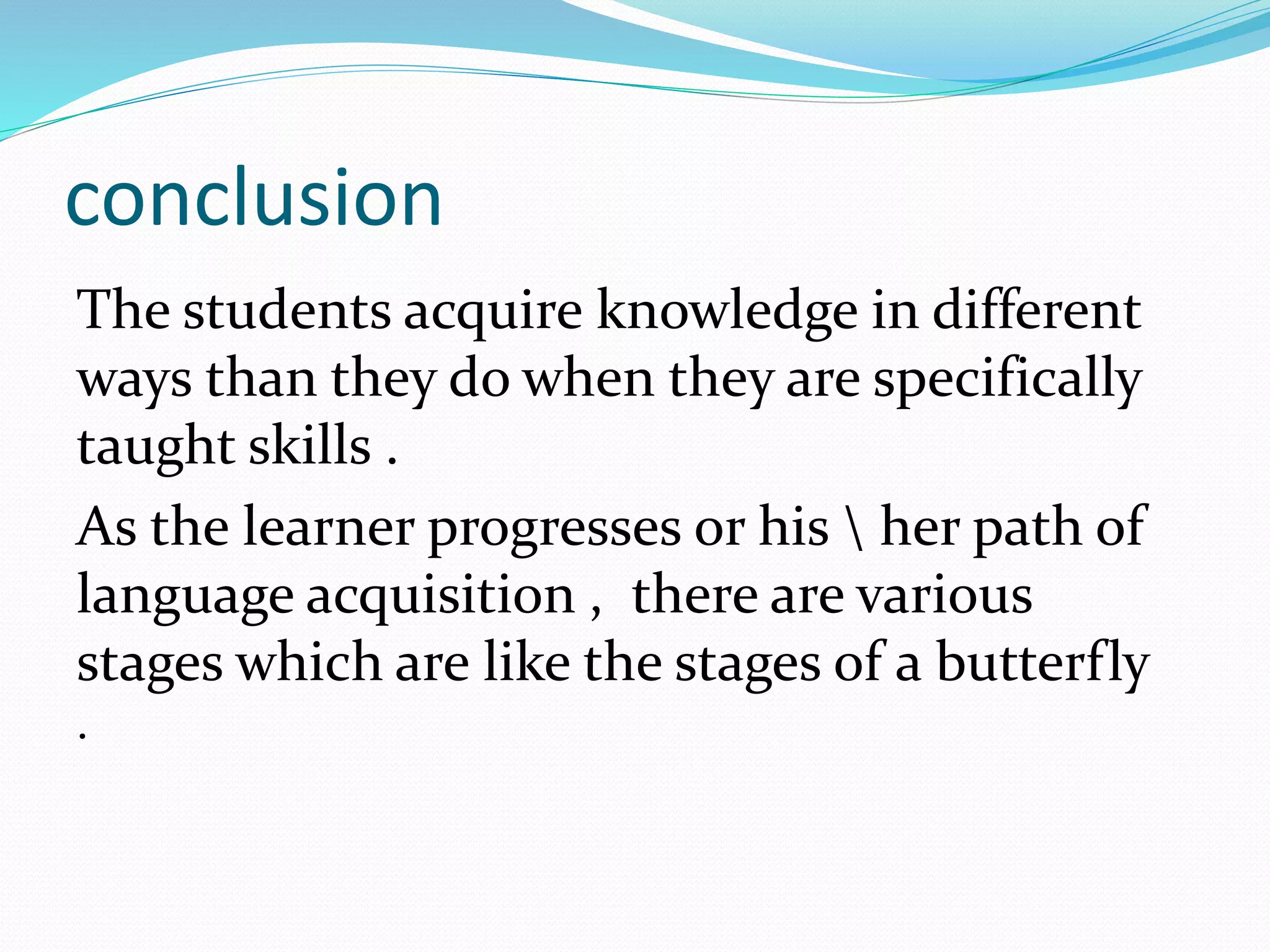 conclusion
The students acquire knowledge in different
ways than they do when they are specifically
taught skills .
As the learner progresses or his  her path of
language acquisition , there are various
stages which are like the stages of a butterfly
.
 