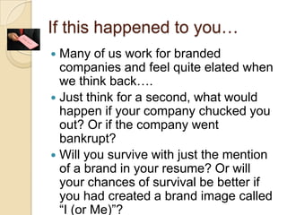 If this happened to you…Many of us work for branded companies and feel quite elated when we think back….Just think for a second, what would happen if your company chucked you out? Or if the company went bankrupt?Will you survive with just the mention of a brand in your resume? Or will your chances of survival be better if you had created a brand image called “I (or Me)”?