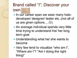 Brand called “I”; Discover your own selfIn our career span we wear many hats- developer/ designer/ tester etc..(not all of us are given options….)An average individual spends very little time trying to understand his/ her long term goalUnderstanding what he/ she wants to becomeVery few tend to visualize “who am I”, “Where am I”? “Am I doing the right thing!”