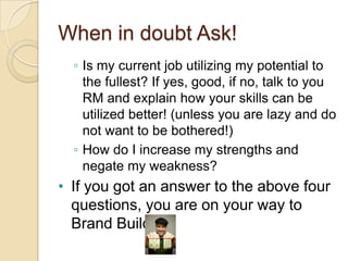 When in doubt Ask!Is my current job utilizing my potential to the fullest? If yes, good, if no, talk to you RM and explain how your skills can be utilized better! (unless you are lazy and do not want to be bothered!)How do I increase my strengths and negate my weakness?If you got an answer to the above four questions, you are on your way to Brand Building!I know myself, now what?Ok good, that you understand your potential and know where to goSo now start creating your own self and branding the “I”Identify 1or 2 specialties/ strengths of yours (you might be good at 100 things…but remember brands have just few specialties…remember Maggi “2 minutes noodles”, see my presentation on some famous brands- http://tinyurl.com/yf8rj3j