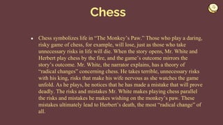 ● Chess symbolizes life in “The Monkey’s Paw.” Those who play a daring,
risky game of chess, for example, will lose, just as those who take
unnecessary risks in life will die. When the story opens, Mr. White and
Herbert play chess by the fire, and the game’s outcome mirrors the
story’s outcome. Mr. White, the narrator explains, has a theory of
“radical changes” concerning chess. He takes terrible, unnecessary risks
with his king, risks that make his wife nervous as she watches the game
unfold. As he plays, he notices that he has made a mistake that will prove
deadly. The risks and mistakes Mr. White makes playing chess parallel
the risks and mistakes he makes wishing on the monkey’s paw. These
mistakes ultimately lead to Herbert’s death, the most “radical change” of
all.
Chess
 