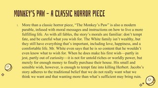 MONKEY’S PAW – A CLASSIC HORROR PIECE
1. More than a classic horror piece, “The Monkey’s Paw” is also a modern
parable, infused with moral messages and instructions on how to live a more
fulfilling life. As with all fables, the story’s morals are familiar: don’t tempt
fate, and be careful what you wish for. The White family isn’t wealthy, but
they still have everything that’s important, including love, happiness, and a
comfortable life. Mr. White even says that he is so content that he wouldn’t
even know what to wish for. When he does make his first wish—partly in
jest, partly out of curiosity—it is not for untold riches or worldly power, but
merely for enough money to finally purchase their house. His small and
sensible wish, however, is enough to tempt fate into killing Herbert. Jacobs’s
story adheres to the traditional belief that we do not really want what we
think we want and that wanting more than what’s sufficient may bring ruin.
 