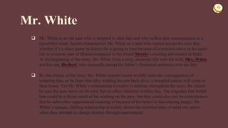  Mr. White is an old man who is tempted to alter fate and who suffers dire consequences as a
(possible) result. Jacobs characterizes Mr. White as a man who cannot accept his own fate,
whether it’s a chess game he knows he is going to lose because of a reckless move or his quiet
life in a remote part of Britain compared to his friend Morris’s exciting adventures in India.
At the beginning of the story, Mr. White lives a cozy, domestic life with his wife, Mrs. White,
and his son, Herbert, who amusedly accept his father’s frustrated outbursts over his fate.
 By the climax of the story, Mr. White himself seems to fully learn the consequences of
tempting fate, as he fears that after wishing his son back alive, a mangled corpse will come to
their home. Yet Mr. White’s relationship to reality is dubious throughout the story. He claims
he sees the paw move on its own, but no other character verifies this. The tragedies that befall
him could be a direct result of his wishing on the paw, but they could also just be coincidences
that he subscribes supernatural meaning to because of his belief in fate-altering magic. Mr.
White’s opaque, shifting relationship to reality shows the troubled state of mind one enters
when they attempt to change destiny through supernatural.
Mr. White
 