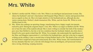 Mrs. White
 Herbert’s mother and Mr. White’s wife. Mrs. White is an intelligent and passionate woman. She
shares her husband’s and son’s fascination with Sergeant-Major Morris’s stories and questions him
just as eagerly as they do. She is lovingly attentive to her husband and son, although she also
enjoys teasing them. Herbert’s death traumatizes Mrs. White, and she forces Mr. White to wish
Herbert back to life.
 Mrs. White also undergo an upsetting change, transforming from a happy couple into parents
racked by grief. During the sergeant-major’s visit, Mrs. White is as eager as Herbert and Mr. White
are to hear the tales of his exploits abroad. She is more willing to consider the truth of the monkey-
paw story than Herbert is, but she is far less credulous than her husband. Indeed, she often shows
herself to be more quick-witted than Mr. White. For example, she understands the significance of
the Maw and Meggins representative’s visit before her husband does, and she is the one to suggest
wishing on the monkey’s paw a second time to bring Herbert back to life. The death of her son and
the belief that it might have been prevented nearly drive Mrs. White insane. Her transformation is
far less dramatic than her son’s, but she still changes from an intelligent, self-possessed woman
into a raving, shrieking, weeping mourner.
 