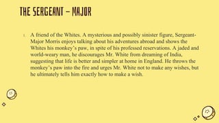 THE SERGEANT - MAJOR
1. A friend of the Whites. A mysterious and possibly sinister figure, Sergeant-
Major Morris enjoys talking about his adventures abroad and shows the
Whites his monkey’s paw, in spite of his professed reservations. A jaded and
world-weary man, he discourages Mr. White from dreaming of India,
suggesting that life is better and simpler at home in England. He throws the
monkey’s paw into the fire and urges Mr. White not to make any wishes, but
he ultimately tells him exactly how to make a wish.
 