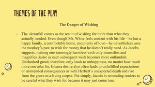 THEMES OF THE PLAY
The Danger of Wishing
1. The downfall comes as the result of wishing for more than what they
actually needed. Even though Mr. White feels content with his life—he has a
happy family, a comfortable home, and plenty of love—he nevertheless uses
the monkey’s paw to wish for money that he doesn’t really need. As Jacobs
suggests, making one seemingly harmless wish only intensifies and
magnifies desire as each subsequent wish becomes more outlandish.
Unchecked greed, therefore, only leads to unhappiness, no matter how much
more one asks for. Intense desire also often leads to unfulfilled expectations
or unintended consequences as with Herbert’s unexpected death and rise
from the grave as a living corpse. Put simply, Jacobs is reminding readers to
be careful what they wish for because it may just come true.
 