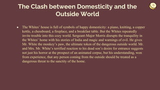 ● The Whites’ house is full of symbols of happy domesticity: a piano, knitting, a copper
kettle, a chessboard, a fireplace, and a breakfast table. But the Whites repeatedly
invite trouble into this cozy world. Sergeant-Major Morris disrupts the tranquility in
the Whites’ home with his stories of India and magic and warnings of evil. He gives
Mr. White the monkey’s paw, the ultimate token of the dangerous outside world. Mr.
and Mrs. Mr. White’s terrified reaction to his dead son’s desire for entrance suggests
not just his horror at the prospect of an animated corpse, but his understanding, won
from experience, that any person coming from the outside should be treated as a
dangerous threat to the sanctity of the home.
The Clash between Domesticity and the
Outside World
 