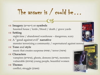  Imagery (‫)דימויים‬ or symbols
haunted house / knife /blood / death / grave yards
 Setting
night time / abandoned warehouse – dangerous, scary
 A “good against evil” narrative
monster terrorizing a community / supernatural against normal
 Tone and style
music that creates suspense (‫מתח‬) / terror (‫)אימה‬
 Characters
vampires (‫,)ערפדים‬ ghosts, demons (‫,)שדים‬ monsters
vulnerable (‫)פגיעים‬ young people, beautiful women
 Themes
conflict, struggle (‫)מאבק‬
The answer is / could be…
 