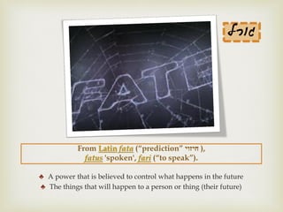 From Latin fata (“prediction” ‫חיזוי‬ ),
fatus 'spoken', fari (“to speak”).
♣ A power that is believed to control what happens in the future
♣ The things that will happen to a person or thing (their future)
‫גורל‬
 