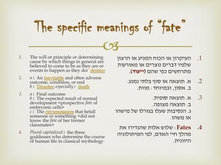 
The specific meanings of “fate”
1. The will or principle or determining
cause by which things in general are
believed to come to be as they are or
events to happen as they do: destiny
2. a : An inevitable and often adverse
outcome, condition, or end
b : Disaster; especially : death
3. a : Final outcome
b : The expected result of normal
development <prospective fate of
embryonic cells>
c : The circumstances that befall
someone or something <did not
know the fate of her former
classmates>
4. Plural capitalized : the three
goddesses who determine the course
of human life in classical mythology
.1‫הרצון‬ ‫או‬ ‫המניע‬ ‫הכוח‬ ‫או‬ ‫העיקרון‬
‫מאורעות‬ ‫או‬ ‫נוצרים‬ ‫דברים‬ ‫שלפיו‬
‫שהם‬ ‫כפי‬ ‫מתרחשים‬(‫ייעוד‬).
.2‫א‬.‫נמנע‬ ‫בלתי‬ ‫סוף‬ ‫או‬ ‫תוצאה‬.
‫ב‬.‫אסון‬,‫ובמיוחד‬:‫מוות‬.
.3‫א‬.‫סופית‬ ‫תוצאה‬.
‫ב‬.‫מצופה‬ ‫תוצאה‬.
‫ג‬.‫מישהו‬ ‫של‬ ‫בגורלו‬ ‫שעלו‬ ‫הנסיבות‬
‫משהו‬ ‫או‬.
.4Fates:‫את‬ ‫שהגדירו‬ ‫אלות‬ ‫שלוש‬
‫האדם‬ ‫חיי‬ ‫מהלך‬,‫המיתולוגיה‬ ‫לפי‬
‫היוונית‬.
 