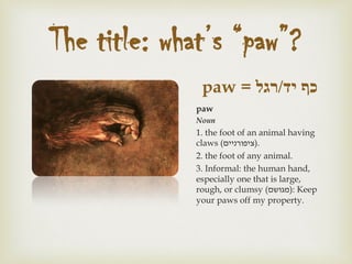 ‫יד‬ ‫כף‬/‫רגל‬paw =
paw
Noun
1. the foot of an animal having
claws (‫.)ציפורניים‬
2. the foot of any animal.
3. Informal: the human hand,
especially one that is large,
rough, or clumsy (‫:)מגושם‬ Keep
your paws off my property.
The title: what’s “paw”?
 