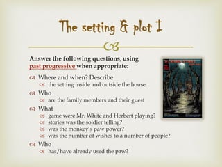 
Answer the following questions, using
past progressive when appropriate:
 Where and when? Describe
 the setting inside and outside the house
 Who
 are the family members and their guest
 What
 game were Mr. White and Herbert playing?
 stories was the soldier telling?
 was the monkey’s paw power?
 was the number of wishes to a number of people?
 Who
 has/have already used the paw?
The setting & plot I
 