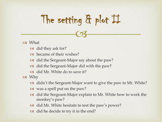 
 What
 did they ask for?
 became of their wishes?
 did the Sergeant-Major say about the paw?
 did the Sergeant-Major did with the paw?
 did Mr. White do to save it?
 Why
 didn’t the Sergeant-Major want to give the paw to Mr. White?
 was a spell put on the paw?
 did the Sergeant-Major explain to Mr. White how to work the
monkey’s paw?
 did Mr. White hesitate to test the paw’s power?
 did he decide to try it in the end?
The setting & plot II
 