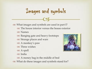 
 What images and symbols are used in part I?
 The house interior versus the house exterior
 Names
 Banging gate and heavy footsteps
 Strange places and wars
 A monkey’s paw
 Three wishes
 A spell
 India
 A money bag in the middle of bed
 What do these images and symbols stand for?
Images and symbols
 