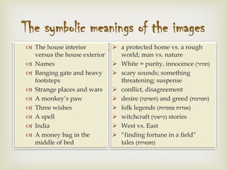 
The symbolic meanings of the images
 The house interior
versus the house exterior
 Names
 Banging gate and heavy
footsteps
 Strange places and wars
 A monkey’s paw
 Three wishes
 A spell
 India
 A money bag in the
middle of bed
 a protected home vs. a rough
world; man vs. nature
 White = purity, innocence (‫)טוהר‬
 scary sounds; something
threatening; suspense
 conflict, disagreement
 desire (‫)תשוקה‬ and greed (‫)חמדנות‬
 folk legends (‫עממיות‬ ‫)אגדות‬
 witchcraft (‫)כישוף‬ stories
 West vs. East
 “finding fortune in a field”
tales (‫)מעשיות‬
 