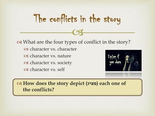 
 What are the four types of conflict in the story?
 character vs. character
 character vs. nature
 character vs. society
 character vs. self
 How does the story depict (‫)מציג‬ each one of
the conflicts?
The conflicts in the story
 