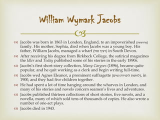 
 Jacobs was born in 1863 in London, England, to an impoverished (‫)מרוששת‬
family. His mother, Sophia, died when Jacobs was a young boy. His
father, William Jacobs, managed a wharf (‫נמל‬ ‫)רציף‬ in South Devon.
 After receiving his degree from Birkbeck College, the satirical magazines
the Idler and Today published some of his stories in the early 1890s.
 Jacobs’s first short-story collection, Many Cargoes (1896), became quite
popular, and he quit working as a clerk and begin writing full-time.
 Jacobs wed Agnes Eleanor, a prominent suffragette (‫נשים‬ ‫לזכויות‬ ‫)לוחמת‬, in
1900, and they had five children together.
 He had spent a lot of time hanging around the wharves in London, and
many of his stories and novels concern seamen’s lives and adventures.
 Jacobs published thirteen collections of short stories, five novels, and a
novella, many of which sold tens of thousands of copies. He also wrote a
number of one-act plays.
 Jacobs died in 1943.
William Wymark Jacobs
 