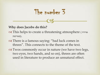 
Why does Jacobs do this?
 This helps to create a threatening atmosphere ( ‫אוירה‬
‫)מאיימת‬.
 There is a famous saying: “bad luck comes in
threes”. This connects to the theme of the text.
 Twos commonly occur in nature (we have two legs,
two eyes, two hands, and so on), threes are often
used in literature to produce an unnatural effect.
The number 3
 