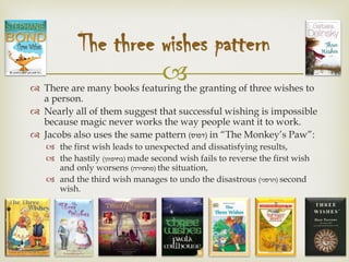  There are many books featuring the granting of three wishes to
a person.
 Nearly all of them suggest that successful wishing is impossible
because magic never works the way people want it to work.
 Jacobs also uses the same pattern (‫)דפוס‬ in “The Monkey’s Paw”:
 the first wish leads to unexpected and dissatisfying results,
 the hastily (‫)בחיפזון‬ made second wish fails to reverse the first wish
and only worsens (‫)מחמירה‬ the situation,
 and the third wish manages to undo the disastrous (‫)הרסני‬ second
wish.
The three wishes pattern
 