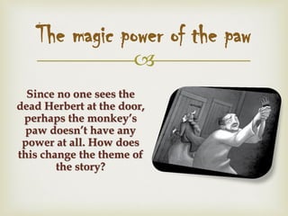 
The magic power of the paw
Since no one sees the
dead Herbert at the door,
perhaps the monkey’s
paw doesn’t have any
power at all. How does
this change the theme of
the story?
 
