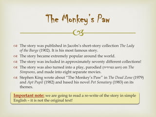 
 The story was published in Jacobs’s short-story collection The Lady
of the Barge (1902). It is his most famous story.
 The story became extremely popular around the world.
 The story was included in approximately seventy different collections!
 The story was also turned into a play, parodied (‫כפרודיה‬ ‫)הוצג‬ on The
Simpsons, and made into eight separate movies.
 Stephen King wrote about “The Monkey’s Paw” in The Dead Zone (1979)
and Apt Pupil (1982) and based his novel Pet Sematary (1983) on its
themes.
Important note: we are going to read a re-write of the story in simple
English – it is not the original text!
The Monkey’s Paw
 