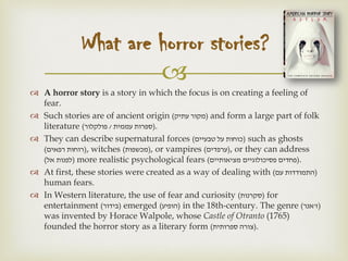 
 A horror story is a story in which the focus is on creating a feeling of
fear.
 Such stories are of ancient origin (‫עתיק‬ ‫)מקור‬ and form a large part of folk
literature ( ‫עממית‬ ‫ספרות‬/‫פולקלור‬ ).
 They can describe supernatural forces (‫טבעיים‬ ‫על‬ ‫)כוחות‬ such as ghosts
(‫רפאים‬ ‫)רוחות‬, witches (‫)מכשפות‬, or vampires (‫)ערפדים‬, or they can address
(‫אל‬ ‫)לפנות‬ more realistic psychological fears (‫מציאותיים‬ ‫פסיכולוגיים‬ ‫)פחדים‬.
 At first, these stories were created as a way of dealing with (‫עם‬ ‫)התמודדות‬
human fears.
 In Western literature, the use of fear and curiosity (‫)סקרנות‬ for
entertainment (‫)בידור‬ emerged (‫)הופיע‬ in the 18th-century. The genre ( ‫ז‬'‫אנר‬ )
was invented by Horace Walpole, whose Castle of Otranto (1765)
founded the horror story as a literary form (‫ספרותית‬ ‫)צורה‬.
What are horror stories?
 