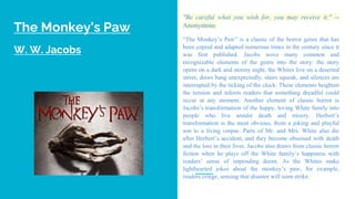 The Monkey’s Paw
W. W. Jacobs
"Be careful what you wish for, you may receive it." --
Anonymous
“The Monkey’s Paw” is a classic of the horror genre that has
been copied and adapted numerous times in the century since it
was first published. Jacobs wove many common and
recognizable elements of the genre into the story: the story
opens on a dark and stormy night, the Whites live on a deserted
street, doors bang unexpectedly, stairs squeak, and silences are
interrupted by the ticking of the clock. These elements heighten
the tension and inform readers that something dreadful could
occur at any moment. Another element of classic horror is
Jacobs’s transformation of the happy, loving White family into
people who live amidst death and misery. Herbert’s
transformation is the most obvious, from a joking and playful
son to a living corpse. Parts of Mr. and Mrs. White also die
after Herbert’s accident, and they become obsessed with death
and the loss in their lives. Jacobs also draws from classic horror
fiction when he plays off the White family’s happiness with
readers’ sense of impending doom. As the Whites make
lighthearted jokes about the monkey’s paw, for example,
readers cringe, sensing that disaster will soon strike.
 