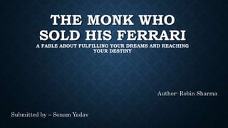 THE MONK WHO
SOLD HIS FERRARI
A FABLE ABOUT FULFILLING YOUR DREAMS AND REACHING
YOUR DESTINY
Author- Robin Sharma
Submitted by – Sonam Yadav
 