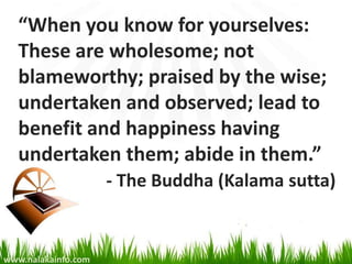 “When you know for yourselves:
   These are wholesome; not
   blameworthy; praised by the wise;
   undertaken and observed; lead to
   benefit and happiness having
   undertaken them; abide in them.”
                     - The Buddha (Kalama sutta)


www.nalakainfo.com
 