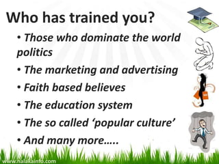 Who has trained you?
    • Those who dominate the world
    politics
    • The marketing and advertising
    • Faith based believes
    • The education system
    • The so called ‘popular culture’
    • And many more…..
www.nalakainfo.com
 