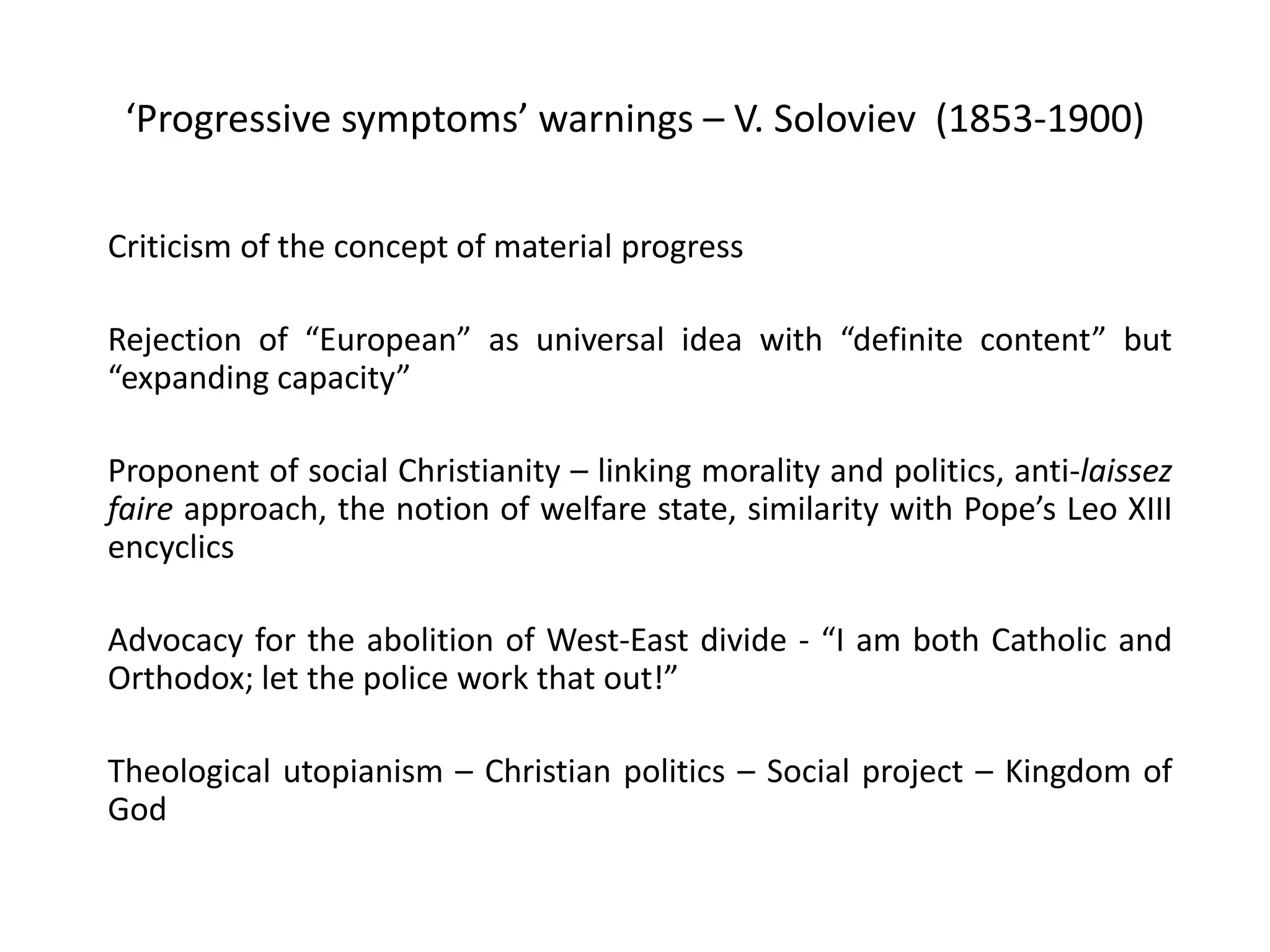 ‘Progressive symptoms’ warnings – V. Soloviev (1853-1900)
Criticism of the concept of material progress
Rejection of “European” as universal idea with “definite content” but
“expanding capacity”
Proponent of social Christianity – linking morality and politics, anti-laissez
faire approach, the notion of welfare state, similarity with Pope’s Leo XIII
encyclics
Advocacy for the abolition of West-East divide - “I am both Catholic and
Orthodox; let the police work that out!”
Theological utopianism – Christian politics – Social project – Kingdom of
God
 