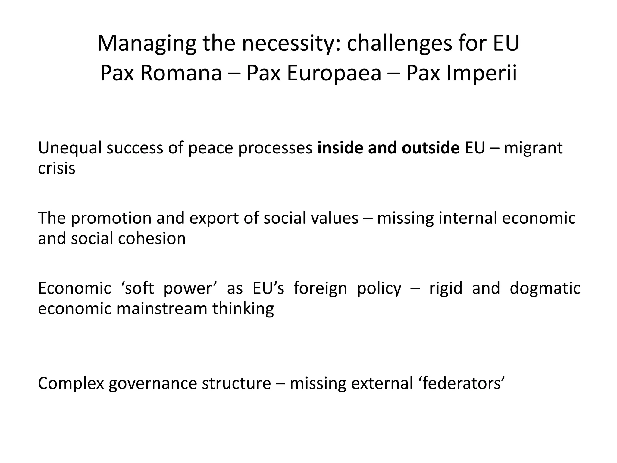 Managing the necessity: challenges for EU
Pax Romana – Pax Europaea – Pax Imperii
Unequal success of peace processes inside and outside EU – migrant
crisis
The promotion and export of social values – missing internal economic
and social cohesion
Economic ‘soft power’ as EU’s foreign policy – rigid and dogmatic
economic mainstream thinking
Complex governance structure – missing external ‘federators’
 