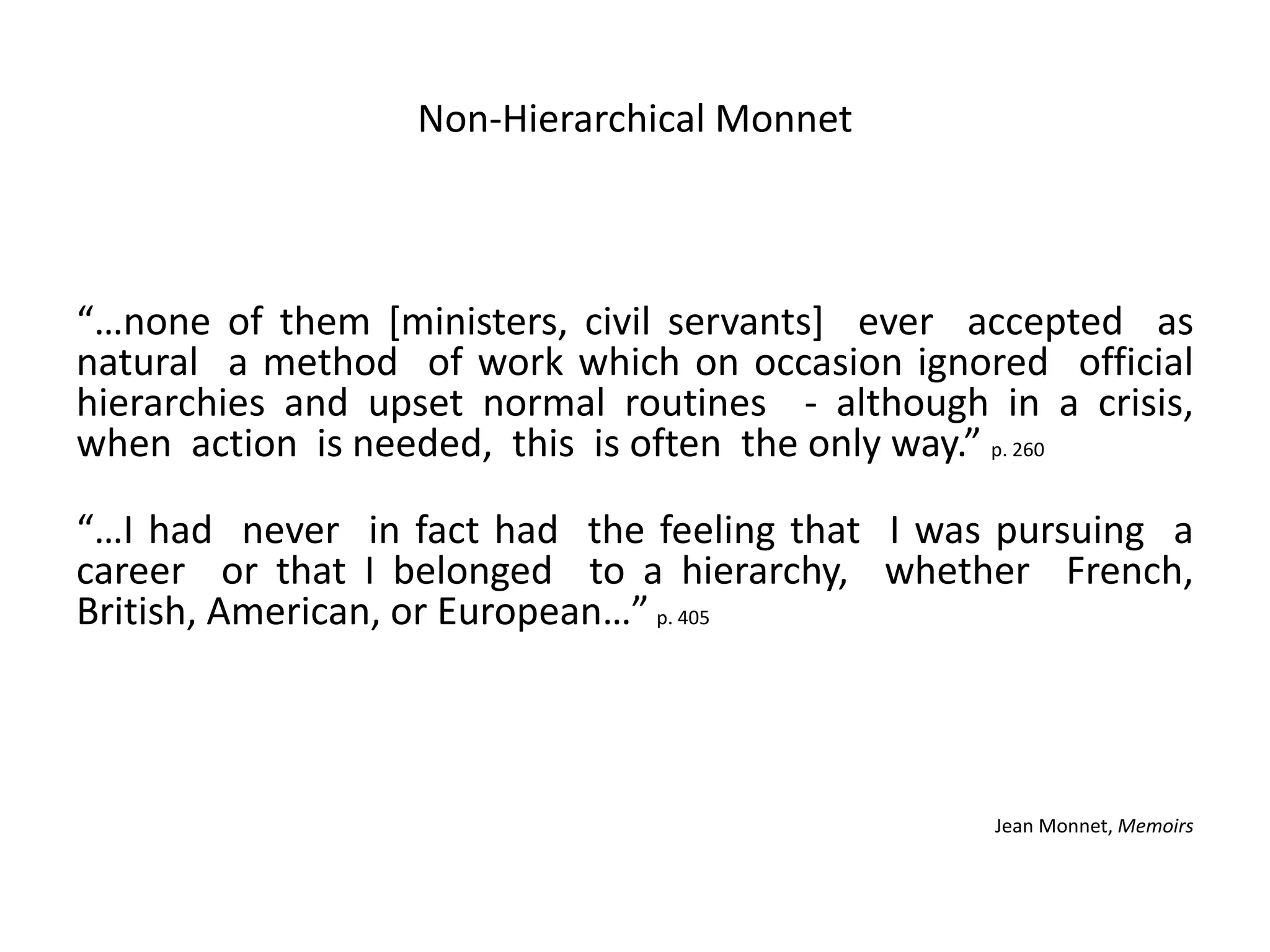 Non-Hierarchical Monnet
“…none of them [ministers, civil servants] ever accepted as
natural a method of work which on occasion ignored official
hierarchies and upset normal routines - although in a crisis,
when action is needed, this is often the only way.” p. 260
“…I had never in fact had the feeling that I was pursuing a
career or that I belonged to a hierarchy, whether French,
British, American, or European…” p. 405
Jean Monnet, Memoirs
 