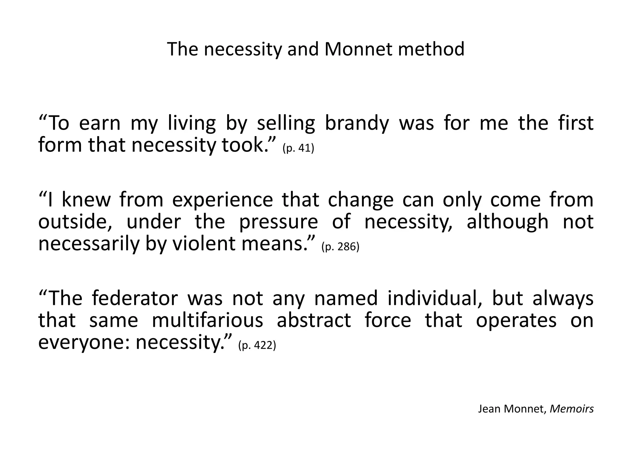 The necessity and Monnet method
“To earn my living by selling brandy was for me the first
form that necessity took.” (p. 41)
“I knew from experience that change can only come from
outside, under the pressure of necessity, although not
necessarily by violent means.” (p. 286)
“The federator was not any named individual, but always
that same multifarious abstract force that operates on
everyone: necessity.” (p. 422)
Jean Monnet, Memoirs
 