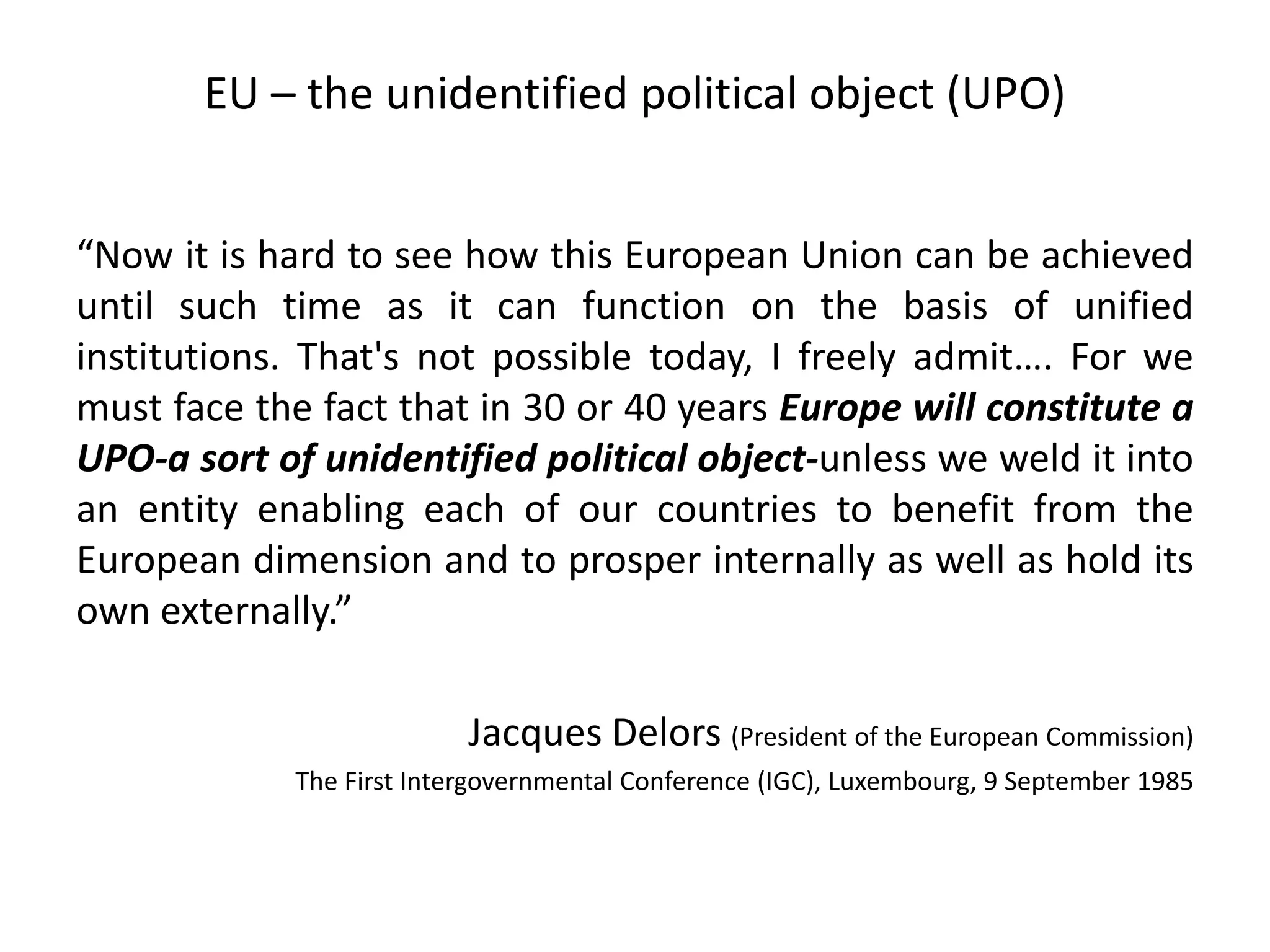 EU – the unidentified political object (UPO)
“Now it is hard to see how this European Union can be achieved
until such time as it can function on the basis of unified
institutions. That's not possible today, I freely admit…. For we
must face the fact that in 30 or 40 years Europe will constitute a
UPO-a sort of unidentified political object-unless we weld it into
an entity enabling each of our countries to benefit from the
European dimension and to prosper internally as well as hold its
own externally.”
Jacques Delors (President of the European Commission)
The First Intergovernmental Conference (IGC), Luxembourg, 9 September 1985
 