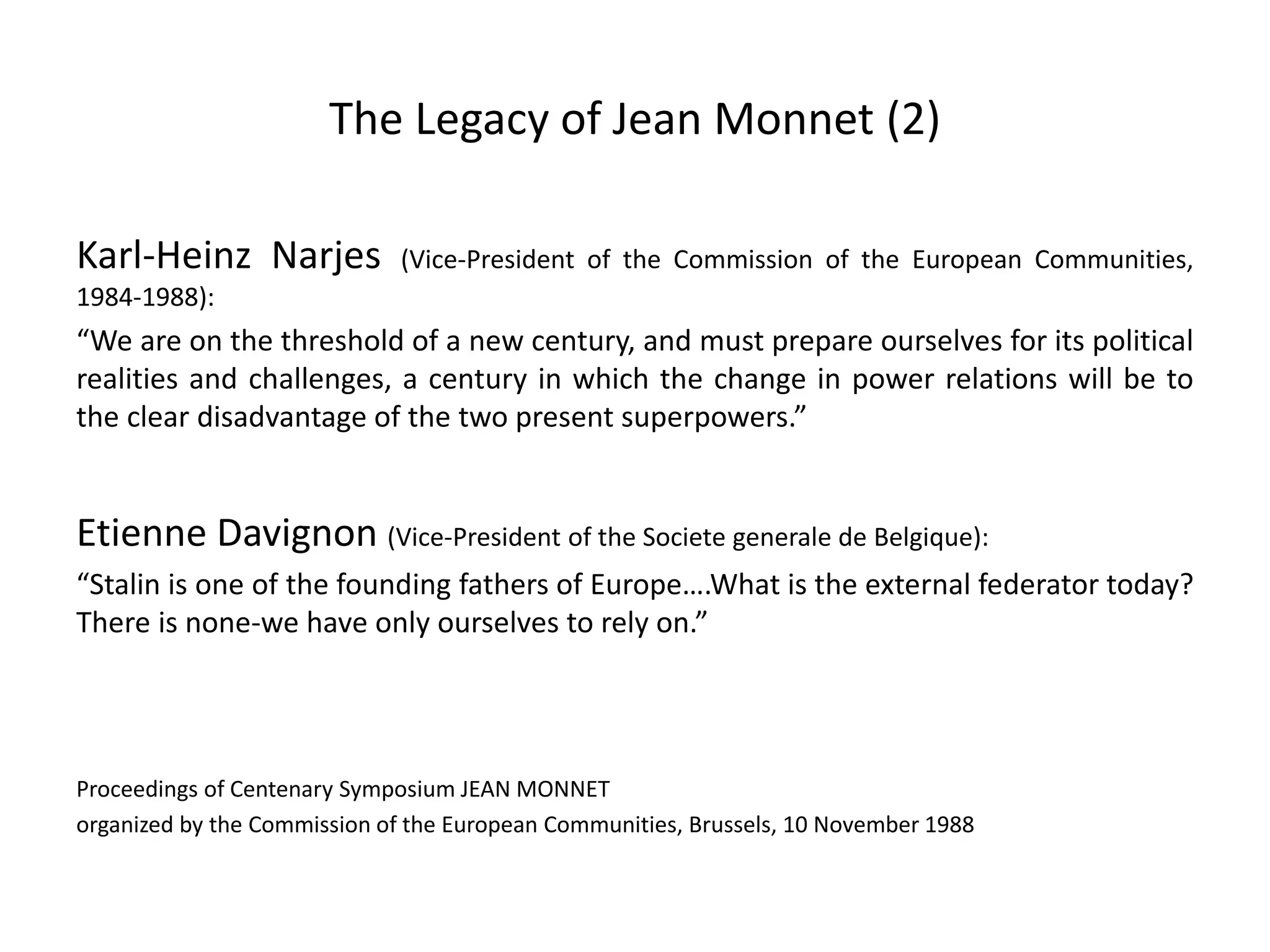 The Legacy of Jean Monnet (2)
Karl-Heinz Narjes (Vice-President of the Commission of the European Communities,
1984-1988):
“We are on the threshold of a new century, and must prepare ourselves for its political
realities and challenges, a century in which the change in power relations will be to
the clear disadvantage of the two present superpowers.”
Etienne Davignon (Vice-President of the Societe generale de Belgique):
“Stalin is one of the founding fathers of Europe….What is the external federator today?
There is none-we have only ourselves to rely on.”
Proceedings of Centenary Symposium JEAN MONNET
organized by the Commission of the European Communities, Brussels, 10 November 1988
 